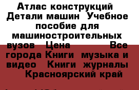 Атлас конструкций. Детали машин. Учебное пособие для машиностроительных вузов › Цена ­ 1 000 - Все города Книги, музыка и видео » Книги, журналы   . Красноярский край